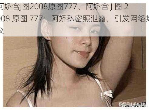 阿娇含J图2008原图777、阿娇含 J 图 2008 原图 777:阿娇私密照泄露,引发网络热议
