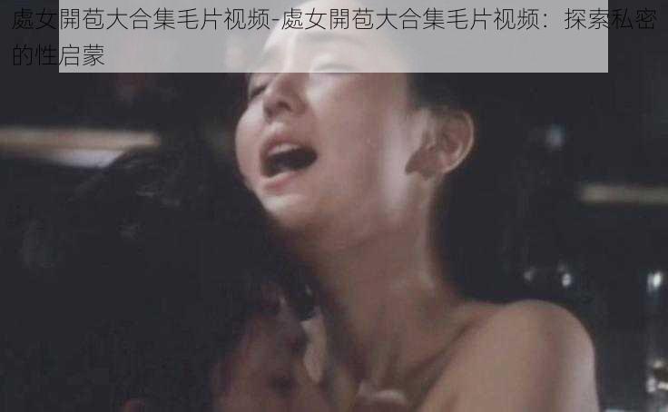 處女開苞大合集毛片视频-處女開苞大合集毛片视频:探索私密的性启蒙