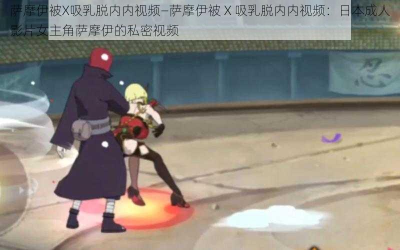 萨摩伊被X吸乳脱内内视频—萨摩伊被 X 吸乳脱内内视频:日本成人影片女主角萨摩伊的私密视频