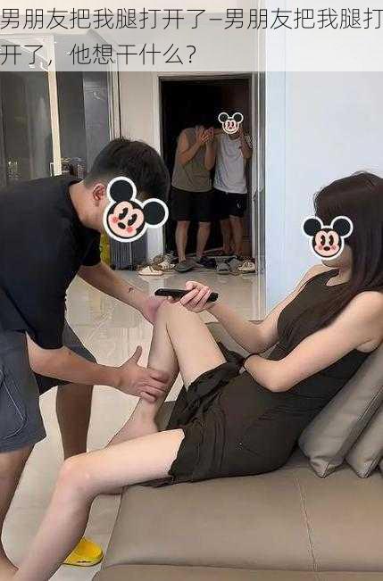 男朋友把我腿打开了—男朋友把我腿打开了,他想干什么?