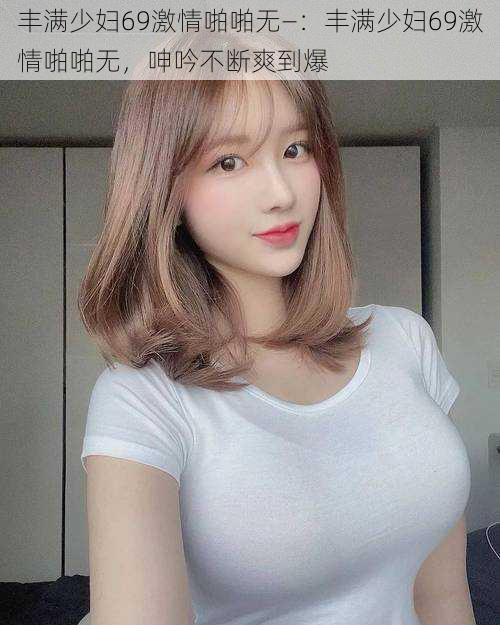 丰满少妇69激情啪啪无—:丰满少妇69激情啪啪无,呻吟不断爽到爆