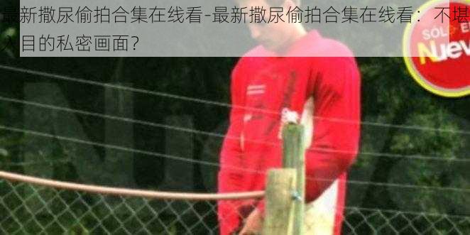 最新撒尿偷拍合集在线看-最新撒尿偷拍合集在线看:不堪入目的私密画面?