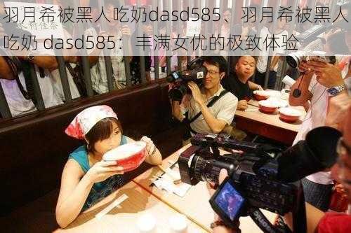 羽月希被黑人吃奶dasd585、羽月希被黑人吃奶 dasd585:丰满女优的极致体验