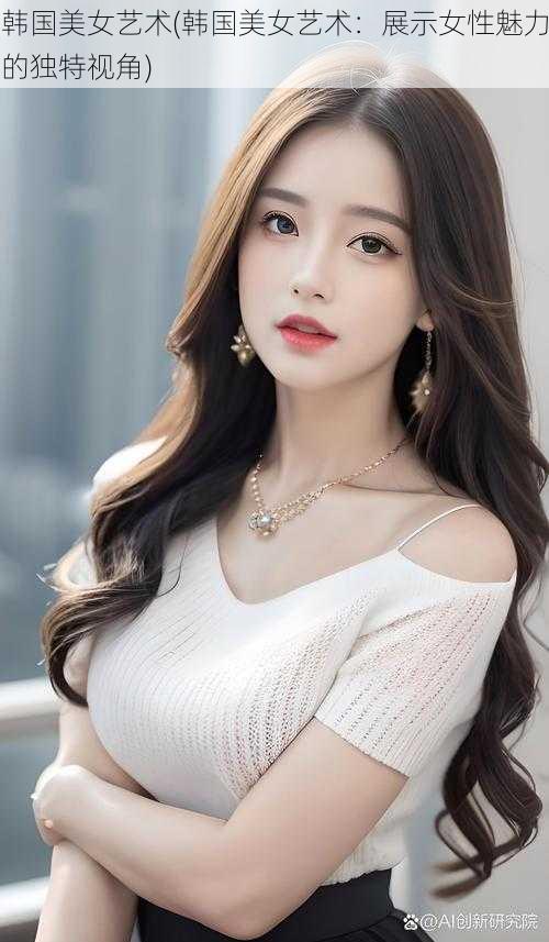 韩国美女艺术(韩国美女艺术:展示女性魅力的独特视角)