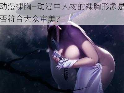 动漫裸胸—动漫中人物的裸胸形象是否符合大众审美?