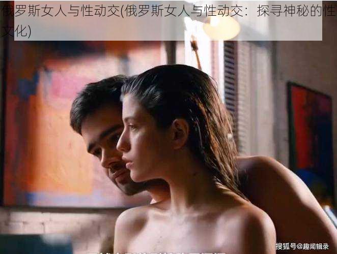 俄罗斯女人与性动交(俄罗斯女人与性动交:探寻神秘的性文化)