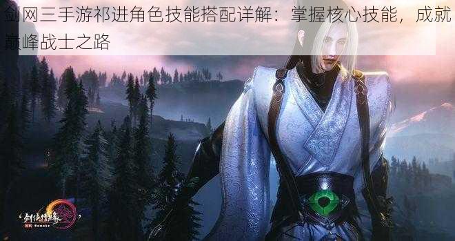 剑网三手游祁进角色技能搭配详解:掌握核心技能,成就巅峰战士之路